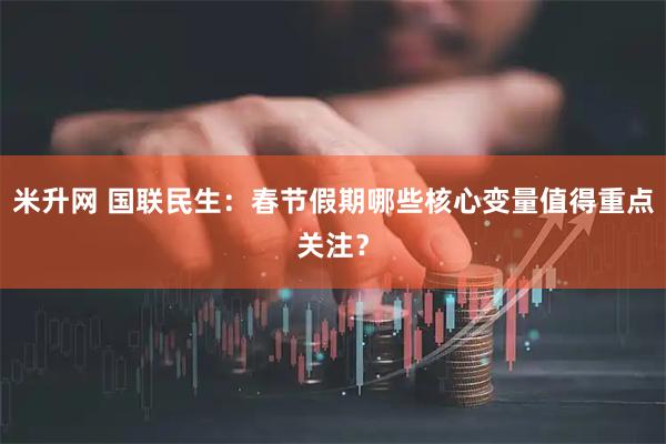 米升网 国联民生：春节假期哪些核心变量值得重点关注？