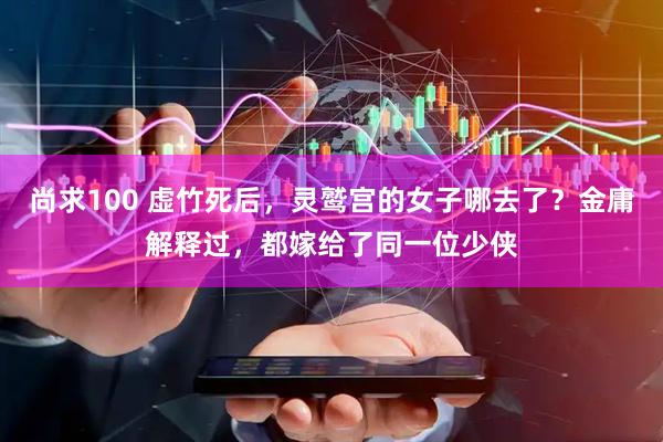 尚求100 虚竹死后，灵鹫宫的女子哪去了？金庸解释过，都嫁给了同一位少侠