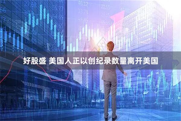 好股盛 美国人正以创纪录数量离开美国
