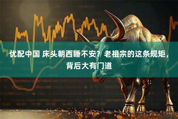 优配中国 床头朝西睡不安？老祖宗的这条规矩，背后大有门道