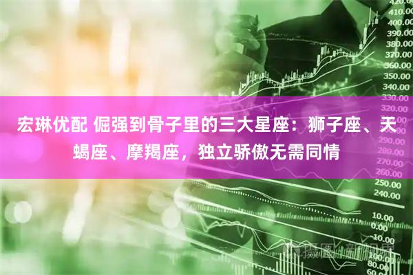 宏琳优配 倔强到骨子里的三大星座：狮子座、天蝎座、摩羯座，独立骄傲无需同情