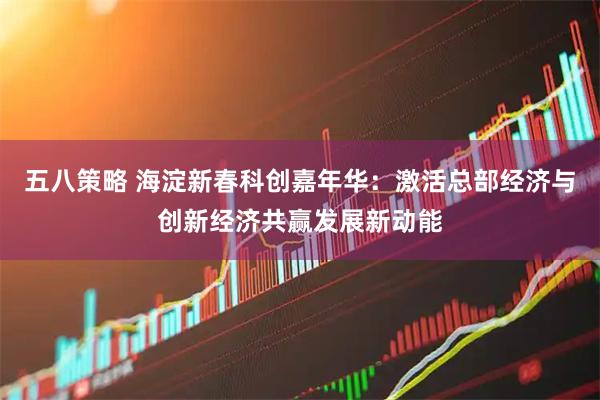 五八策略 海淀新春科创嘉年华：激活总部经济与创新经济共赢发展新动能