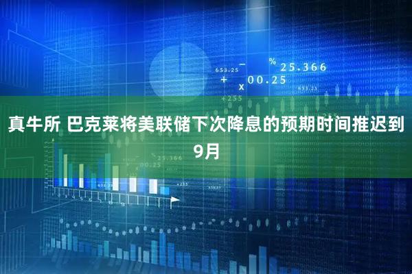 真牛所 巴克莱将美联储下次降息的预期时间推迟到9月
