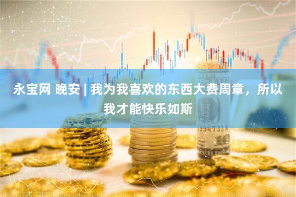 永宝网 晚安 | 我为我喜欢的东西大费周章，所以我才能快乐如斯