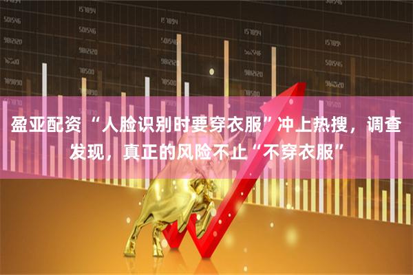 盈亚配资 “人脸识别时要穿衣服”冲上热搜，调查发现，真正的风险不止“不穿衣服”
