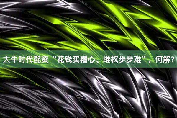 大牛时代配资 “花钱买糟心、维权步步难”，何解？