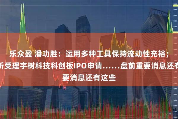 乐众盈 潘功胜：运用多种工具保持流动性充裕；上交所受理宇树科技科创板IPO申请……盘前重要消息还有这些