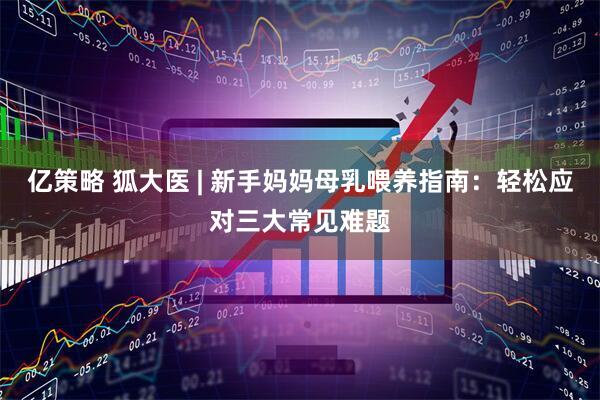 亿策略 狐大医 | 新手妈妈母乳喂养指南：轻松应对三大常见难题