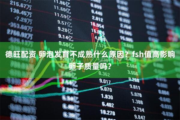 德旺配资 卵泡发育不成熟什么原因？fsh值高影响卵子质量吗？