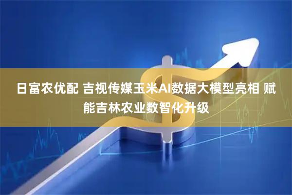 日富农优配 吉视传媒玉米AI数据大模型亮相 赋能吉林农业数智化升级