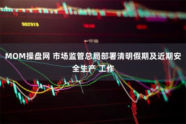 MOM操盘网 市场监管总局部署清明假期及近期安全生产 工作