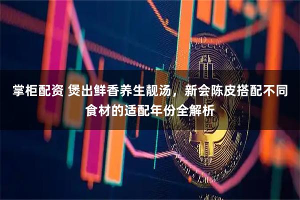 掌柜配资 煲出鲜香养生靓汤，新会陈皮搭配不同食材的适配年份全解析
