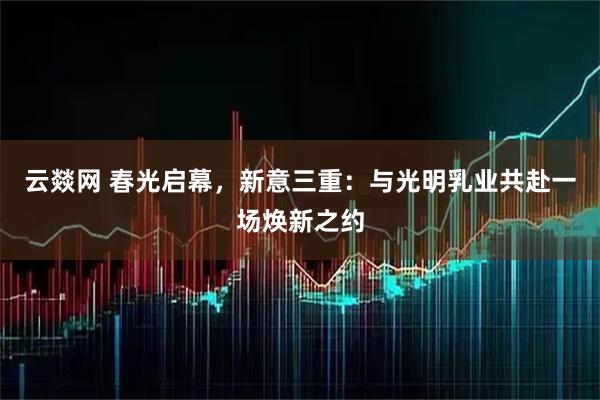 云燚网 春光启幕，新意三重：与光明乳业共赴一场焕新之约