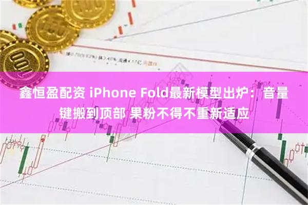 鑫恒盈配资 iPhone Fold最新模型出炉：音量键搬到顶部 果粉不得不重新适应