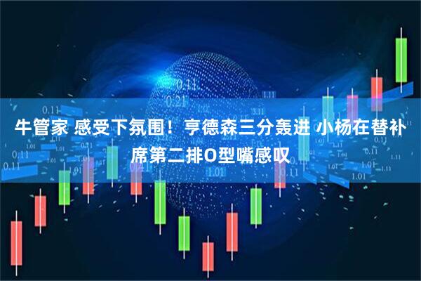 牛管家 感受下氛围！亨德森三分轰进 小杨在替补席第二排O型嘴感叹