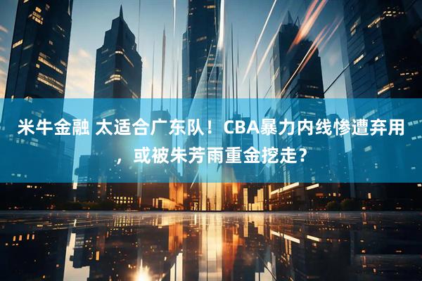 米牛金融 太适合广东队！CBA暴力内线惨遭弃用，或被朱芳雨重金挖走？