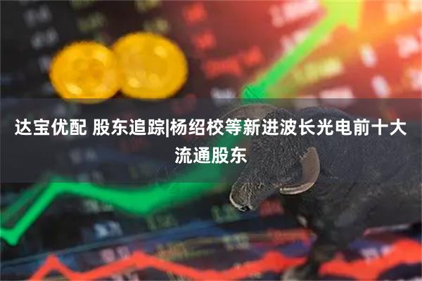 达宝优配 股东追踪|杨绍校等新进波长光电前十大流通股东