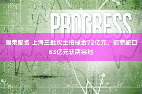 国荣配资 上海三批次土拍揽金72亿元，招商蛇口63亿元获两宗地