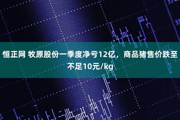 恒正网 牧原股份一季度净亏12亿,商品猪售价跌至不足10元/kg