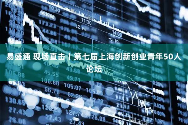 易盛通 现场直击丨第七届上海创新创业青年50人论坛