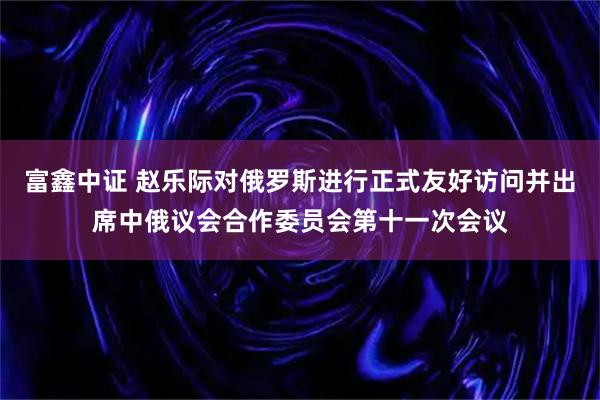 富鑫中证 赵乐际对俄罗斯进行正式友好访问并出席中俄议会合作委员会第十一次会议