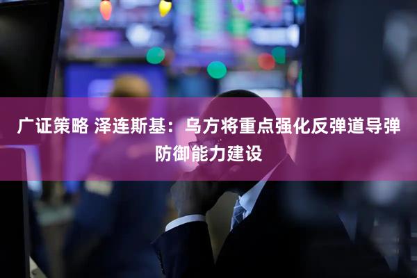 广证策略 泽连斯基：乌方将重点强化反弹道导弹防御能力建设