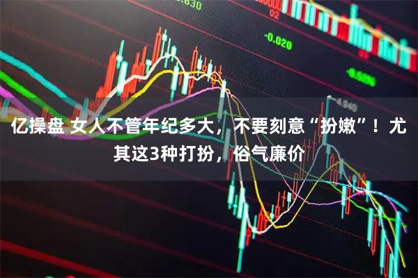 亿操盘 女人不管年纪多大，不要刻意“扮嫩”！尤其这3种打扮，俗气廉价