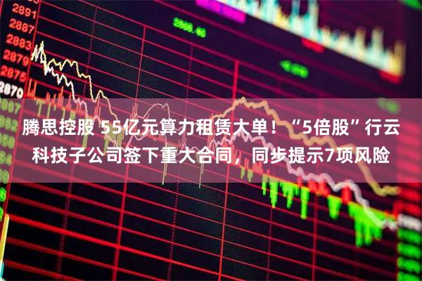 腾思控股 55亿元算力租赁大单！“5倍股”行云科技子公司签下重大合同，同步提示7项风险