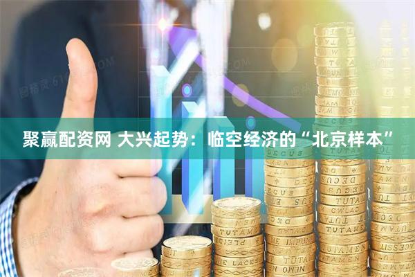 聚赢配资网 大兴起势:临空经济的“北京样本”