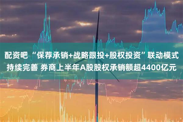 配资吧 “保荐承销+战略跟投+股权投资”联动模式持续完善 券商上半年A股股权承销额超4400亿元
