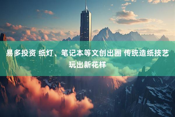 易多投资 纸灯、笔记本等文创出圈 传统造纸技艺玩出新花样