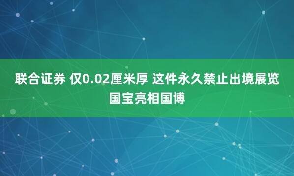 联合证券 仅0.02厘米厚 这件永久禁止出境展览国宝亮相国博