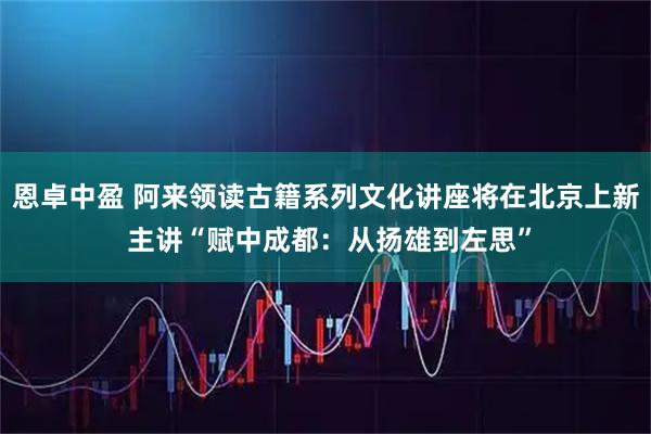 恩卓中盈 阿来领读古籍系列文化讲座将在北京上新 主讲“赋中成都：从扬雄到左思”