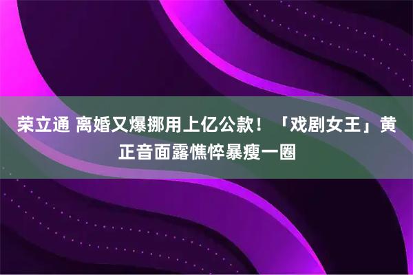 荣立通 离婚又爆挪用上亿公款！「戏剧女王」黄正音面露憔悴暴瘦一圈