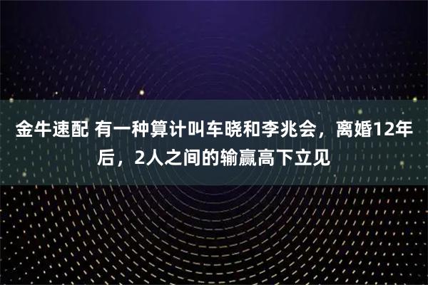金牛速配 有一种算计叫车晓和李兆会，离婚12年后，2人之间的输赢高下立见