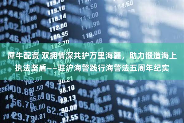 犀牛配资 双拥情深共护万里海疆,助力锻造海上执法坚盾——驻沪海警践行海警法五周年纪实