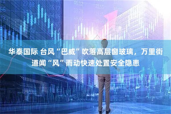 华泰国际 台风“巴威”吹落高层窗玻璃，万里街道闻“风”而动快速处置安全隐患