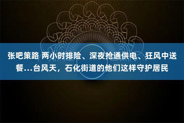 张吧策路 两小时排险、深夜抢通供电、狂风中送餐…台风天,石化街道的他们这样守护居民
