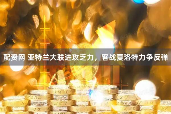 配资网 亚特兰大联进攻乏力，客战夏洛特力争反弹