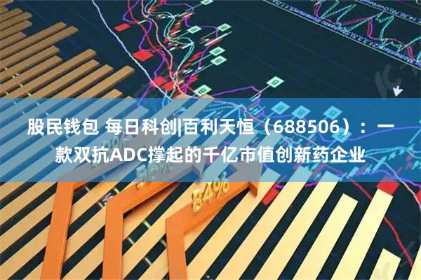 股民钱包 每日科创|百利天恒(688506):一款双抗ADC撑起的千亿市值创新药企业