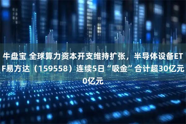 牛盘宝 全球算力资本开支维持扩张，半导体设备ETF易方达（159558）连续5日“吸金”合计超30亿元