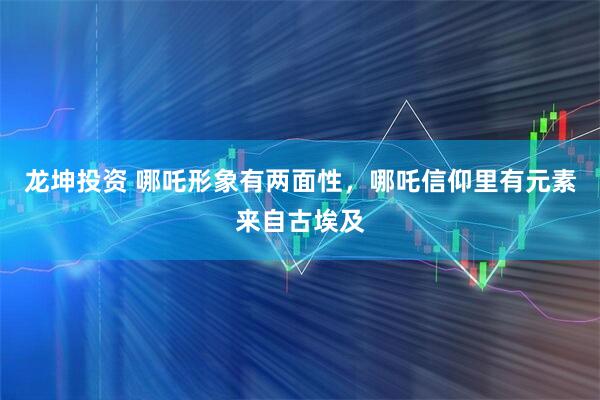 龙坤投资 哪吒形象有两面性，哪吒信仰里有元素来自古埃及