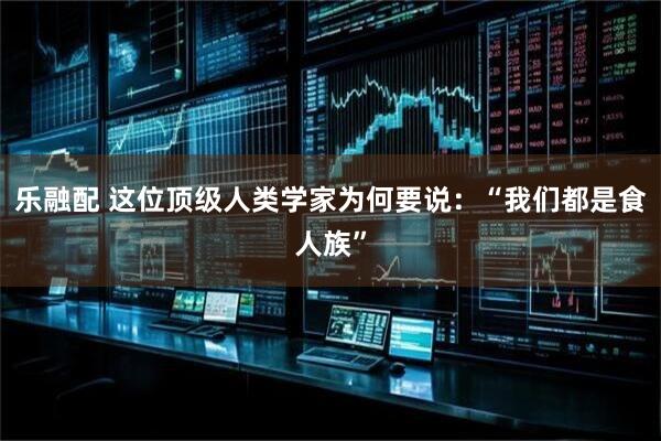 乐融配 这位顶级人类学家为何要说：“我们都是食人族”