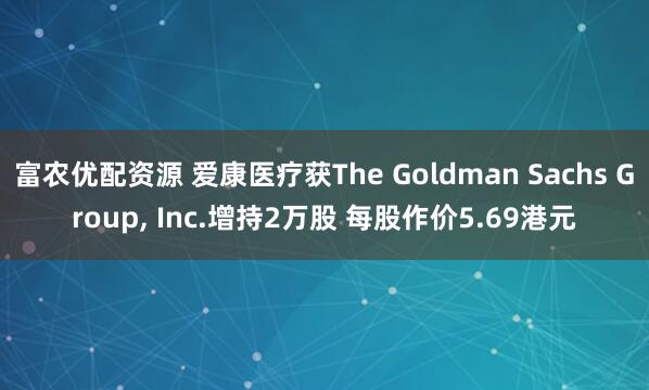富农优配资源 爱康医疗获The Goldman Sachs Group, Inc.增持2万股 每股作价5.69港元