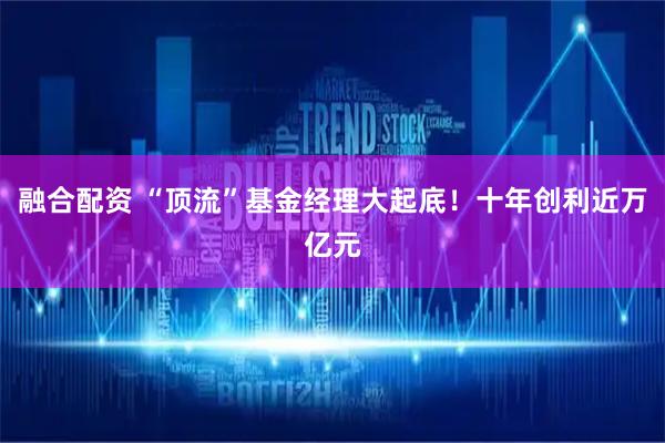 融合配资 “顶流”基金经理大起底！十年创利近万亿元
