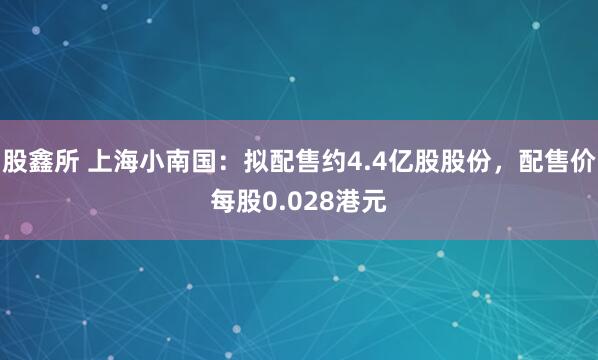 股鑫所 上海小南国：拟配售约4.4亿股股份，配售价每股0.028港元
