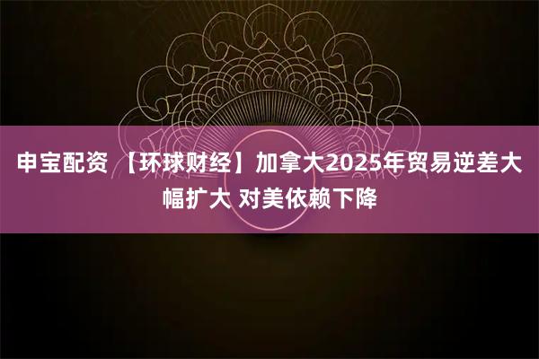 申宝配资 【环球财经】加拿大2025年贸易逆差大幅扩大 对美依赖下降