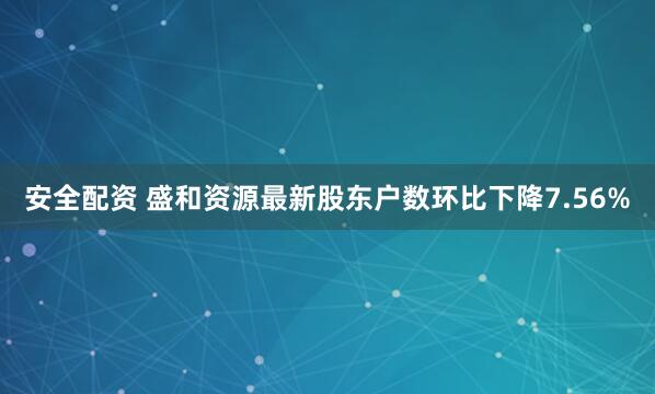 安全配资 盛和资源最新股东户数环比下降7.56%