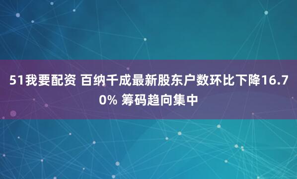 51我要配资 百纳千成最新股东户数环比下降16.70% 筹码趋向集中