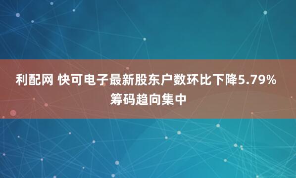 利配网 快可电子最新股东户数环比下降5.79% 筹码趋向集中